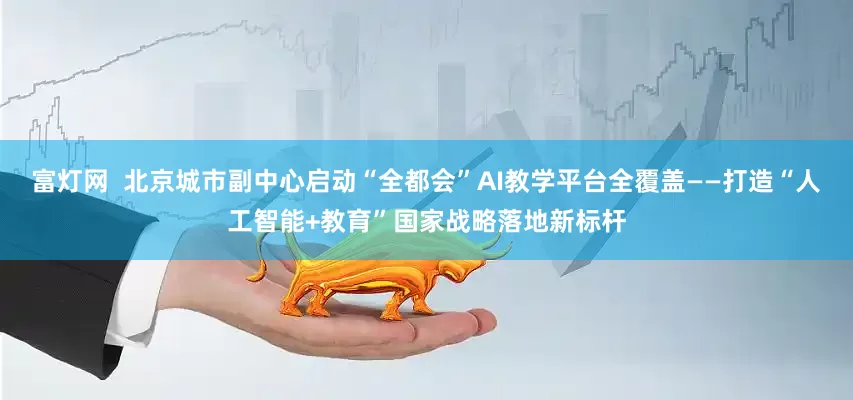 富灯网  北京城市副中心启动“全都会”AI教学平台全覆盖——打造“人工智能+教育”国家战略落地新标杆