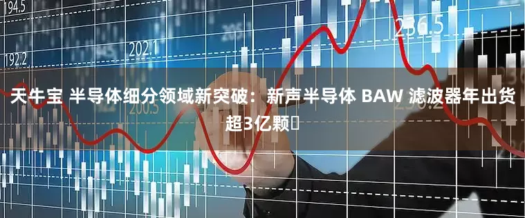 天牛宝 半导体细分领域新突破：新声半导体 BAW 滤波器年出货超3亿颗​