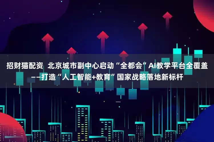 招财猫配资  北京城市副中心启动“全都会”AI教学平台全覆盖——打造“人工智能+教育”国家战略落地新标杆