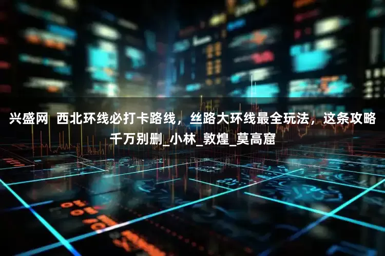 兴盛网  西北环线必打卡路线，丝路大环线最全玩法，这条攻略千万别删_小林_敦煌_莫高窟