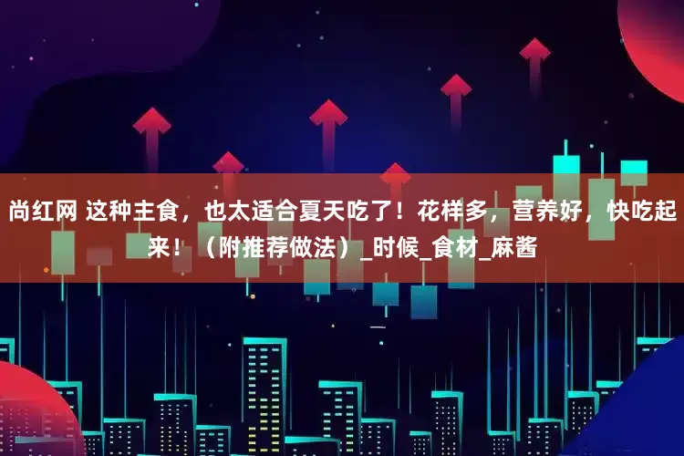 尚红网 这种主食，也太适合夏天吃了！花样多，营养好，快吃起来！（附推荐做法）_时候_食材_麻酱