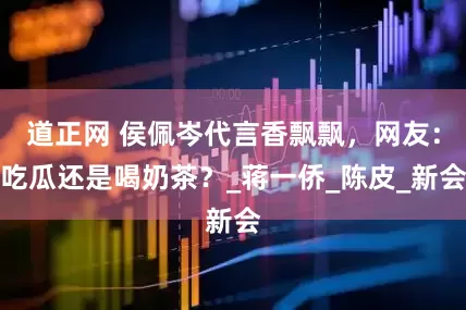 道正网 侯佩岑代言香飘飘，网友：吃瓜还是喝奶茶？_蒋一侨_陈皮_新会