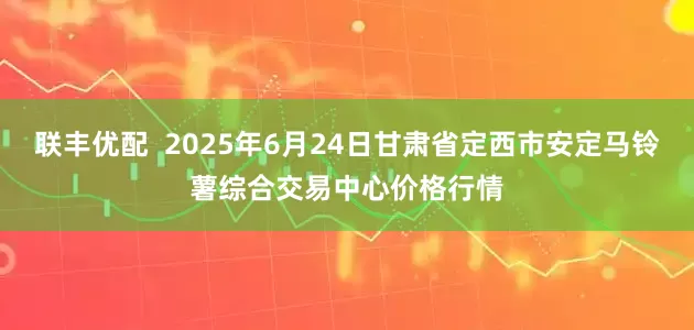 联丰优配  2025年6月24日甘肃省定西市安定马铃薯综合交易中心价格行情