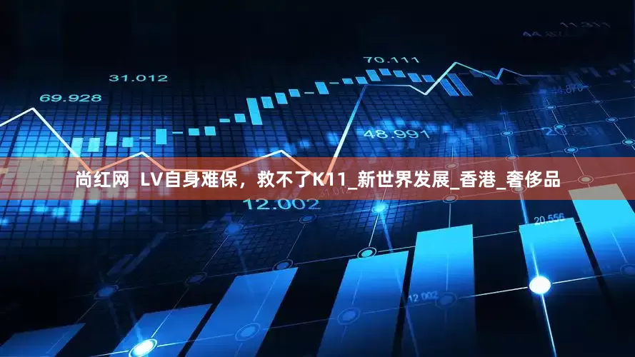 尚红网  LV自身难保，救不了K11_新世界发展_香港_奢侈品