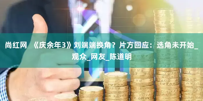 尚红网  《庆余年3》刘端端换角？片方回应：选角未开始_观众_网友_陈道明