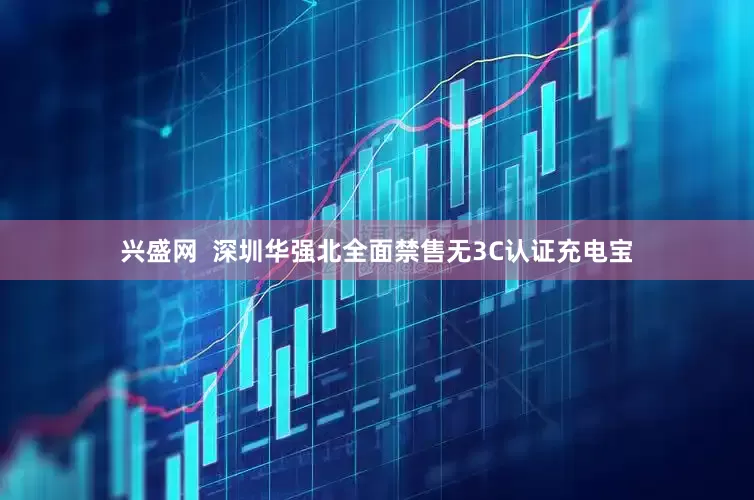 兴盛网  深圳华强北全面禁售无3C认证充电宝