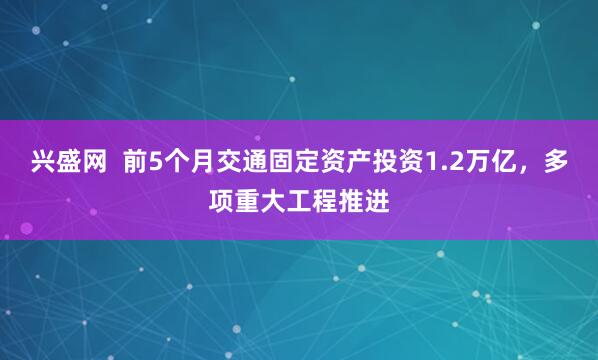 兴盛网  前5个月交通固定资产投资1.2万亿，多项重大工程推进