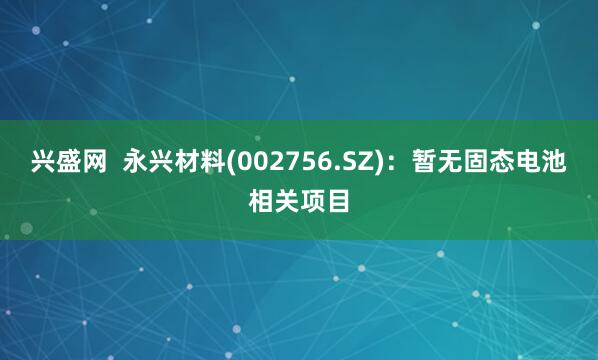 兴盛网  永兴材料(002756.SZ)：暂无固态电池相关项目