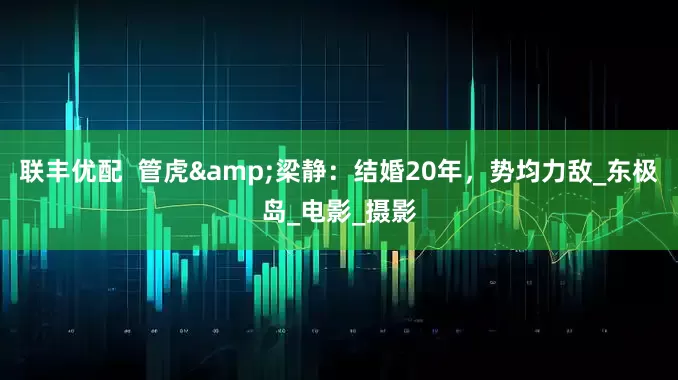 联丰优配  管虎&梁静：结婚20年，势均力敌_东极岛_电影_摄影