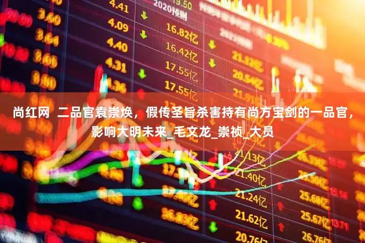 尚红网  二品官袁崇焕，假传圣旨杀害持有尚方宝剑的一品官，影响大明未来_毛文龙_崇祯_大员