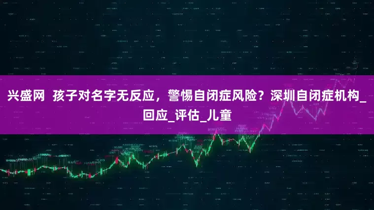 兴盛网  孩子对名字无反应，警惕自闭症风险？深圳自闭症机构_回应_评估_儿童
