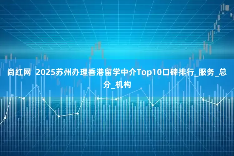 尚红网  2025苏州办理香港留学中介Top10口碑排行_服务_总分_机构