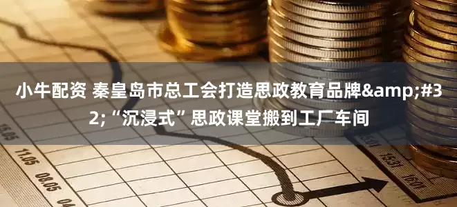小牛配资 秦皇岛市总工会打造思政教育品牌&#32;“沉浸式”思政课堂搬到工厂车间
