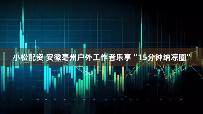 小松配资 安徽亳州户外工作者乐享“15分钟纳凉圈”