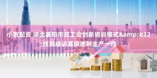 小散配资 湖北襄阳市总工会创新培训模式&#32;技能培训直接送到生产一线
