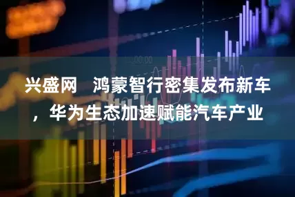 兴盛网   鸿蒙智行密集发布新车，华为生态加速赋能汽车产业