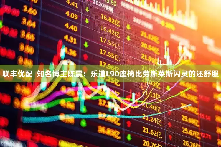 联丰优配  知名博主陈震：乐道L90座椅比劳斯莱斯闪灵的还舒服