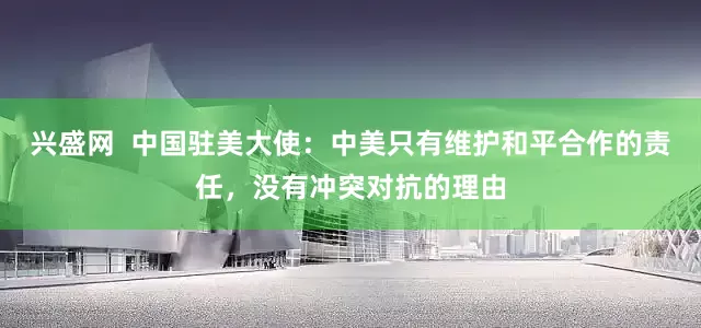 兴盛网  中国驻美大使：中美只有维护和平合作的责任，没有冲突对抗的理由