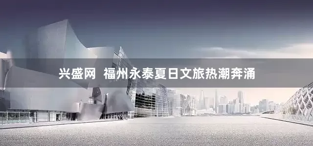 兴盛网  福州永泰夏日文旅热潮奔涌