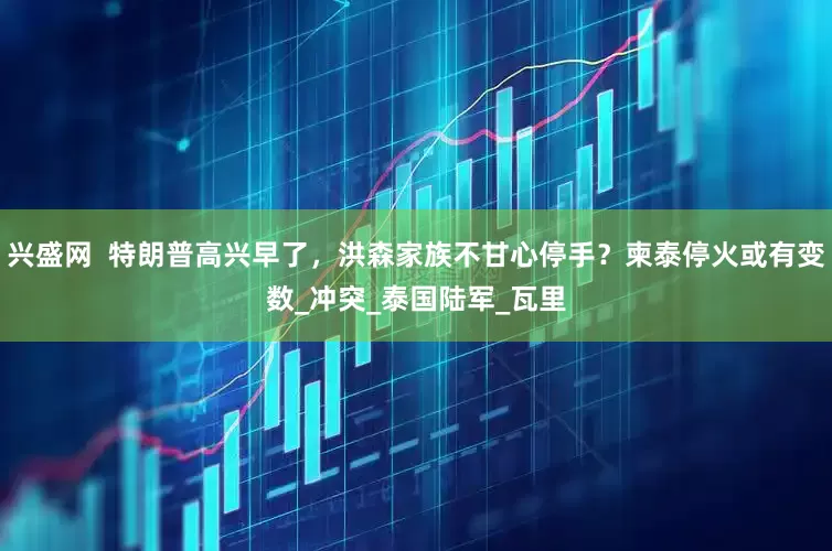 兴盛网  特朗普高兴早了，洪森家族不甘心停手？柬泰停火或有变数_冲突_泰国陆军_瓦里