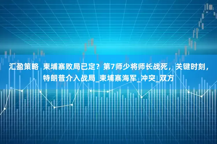 汇盈策略  柬埔寨败局已定？第7师少将师长战死，关键时刻，特朗普介入战局_柬埔寨海军_冲突_双方