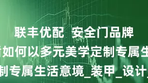 联丰优配  安全门品牌推荐：德盾如何以多元美学定制专属生活意境_装甲_设计_系列