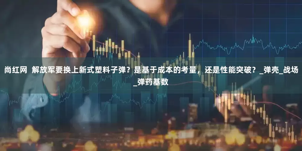 尚红网  解放军要换上新式塑料子弹？是基于成本的考量，还是性能突破？_弹壳_战场_弹药基数