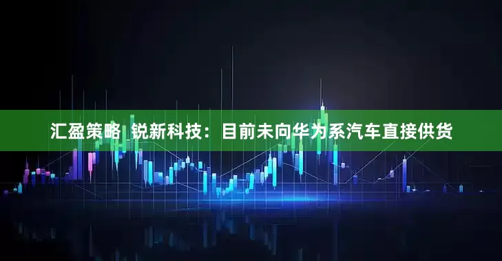 汇盈策略  锐新科技：目前未向华为系汽车直接供货