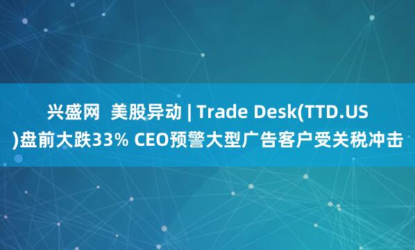 兴盛网  美股异动 | Trade Desk(TTD.US)盘前大跌33% CEO预警大型广告客户受关税冲击