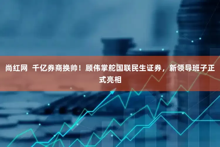 尚红网  千亿券商换帅！顾伟掌舵国联民生证券，新领导班子正式亮相