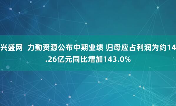 兴盛网  力勤资源公布中期业绩 归母应占利润为约14.26亿元同比增加143.0%