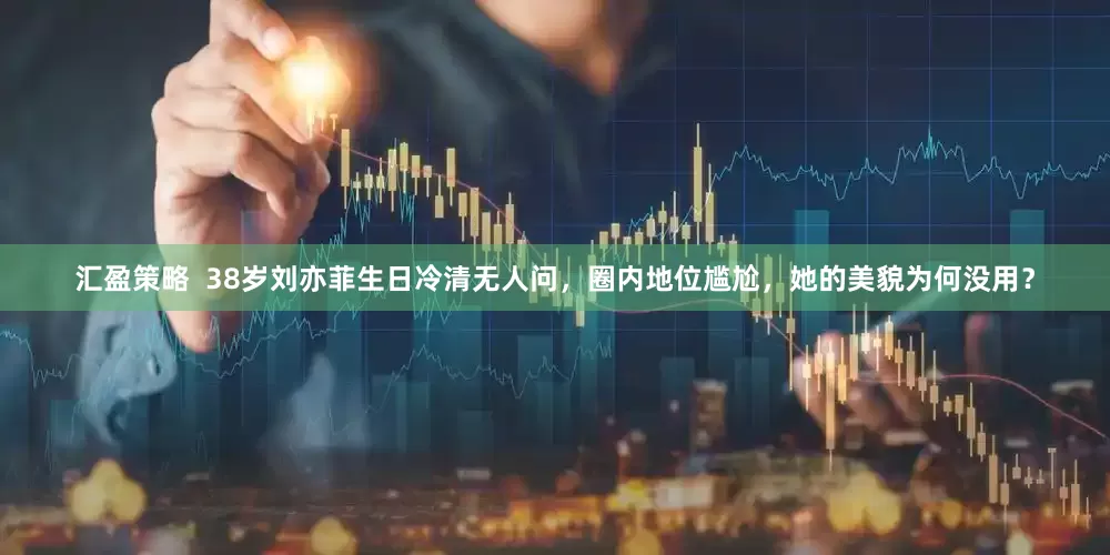 汇盈策略  38岁刘亦菲生日冷清无人问，圈内地位尴尬，她的美貌为何没用？