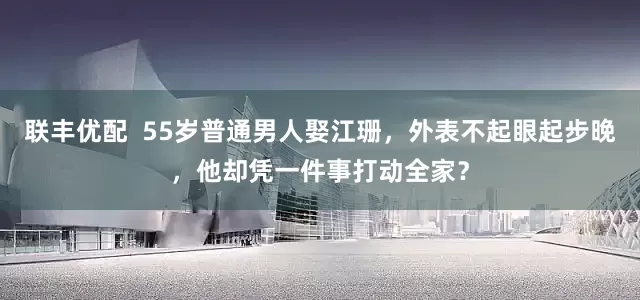 联丰优配  55岁普通男人娶江珊，外表不起眼起步晚，他却凭一件事打动全家？