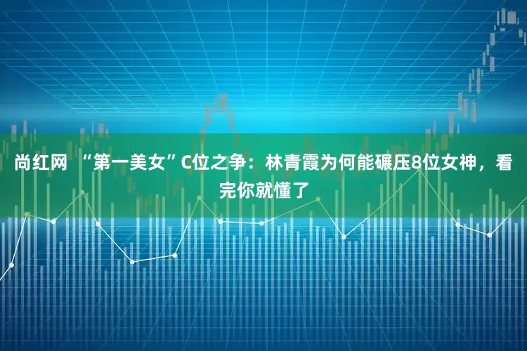 尚红网  “第一美女”C位之争：林青霞为何能碾压8位女神，看完你就懂了