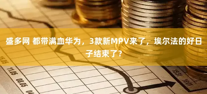 盛多网 都带满血华为，3款新MPV来了，埃尔法的好日子结束了？