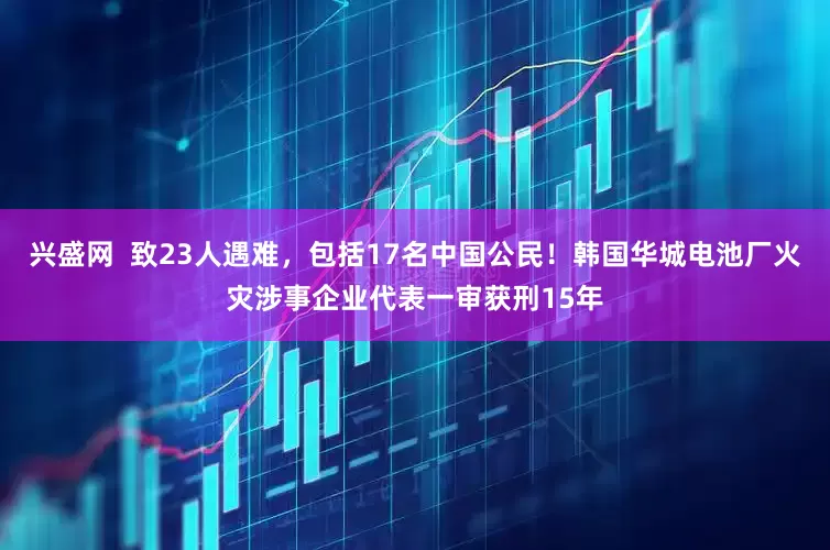 兴盛网  致23人遇难，包括17名中国公民！韩国华城电池厂火灾涉事企业代表一审获刑15年