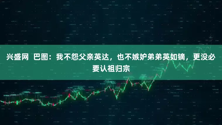 兴盛网  巴图：我不怨父亲英达，也不嫉妒弟弟英如镝，更没必要认祖归宗
