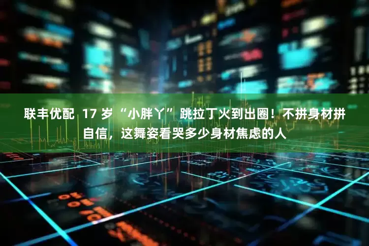 联丰优配  17 岁 “小胖丫” 跳拉丁火到出圈！不拼身材拼自信，这舞姿看哭多少身材焦虑的人