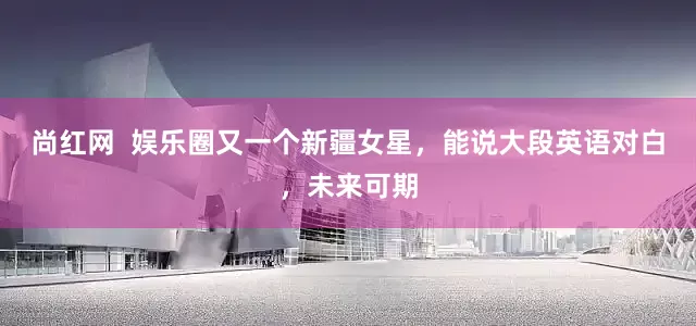 尚红网  娱乐圈又一个新疆女星，能说大段英语对白，未来可期