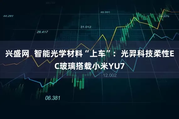 兴盛网  智能光学材料“上车”：光羿科技柔性EC玻璃搭载小米YU7