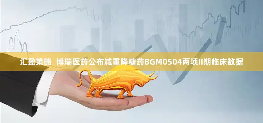 汇盈策略  博瑞医药公布减重降糖药BGM0504两项II期临床数据
