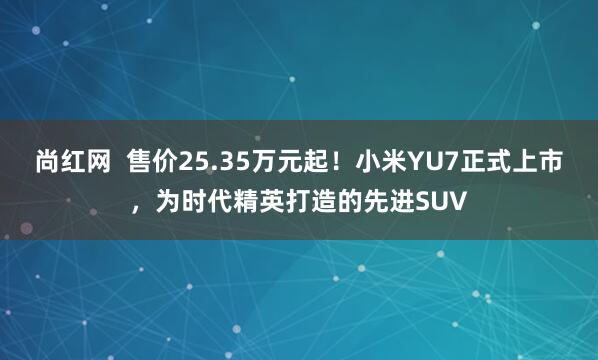 尚红网  售价25.35万元起！小米YU7正式上市，为时代精英打造的先进SUV