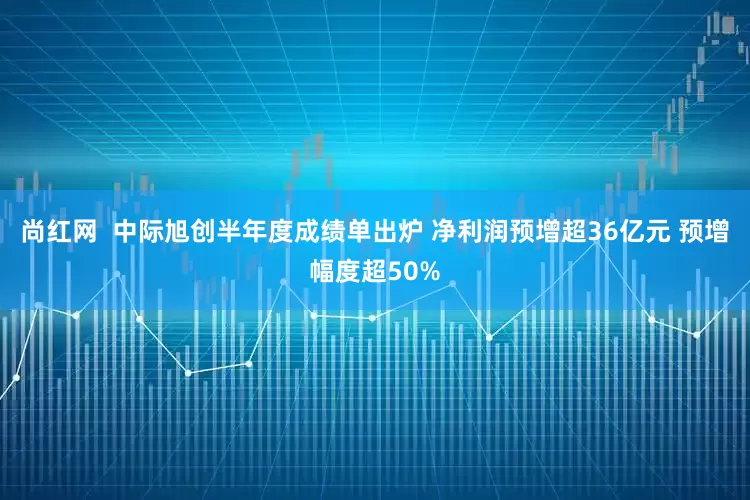 尚红网 中际旭创半年度成绩单出炉 净利润预增超36亿元 预增幅度超50%