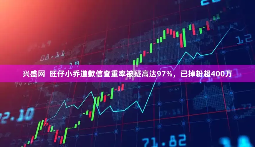 兴盛网 旺仔小乔道歉信查重率被疑高达97%,已掉粉超400万