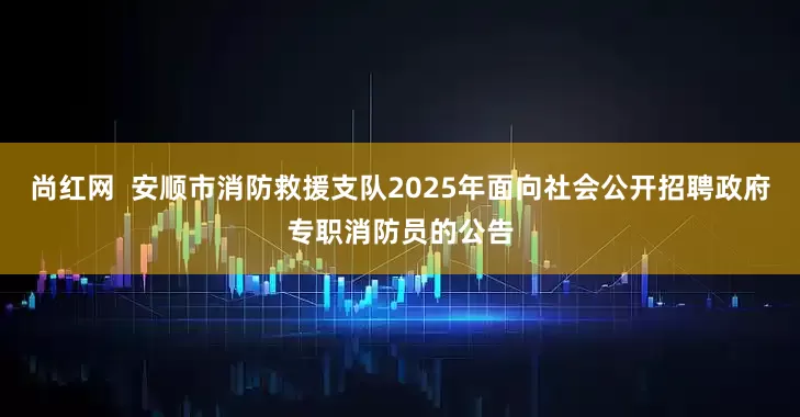 尚红网  安顺市消防救援支队2025年面向社会公开招聘政府专职消防员的公告