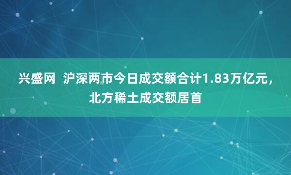兴盛网  沪深两市今日成交额合计1.83万亿元，北方稀土成交额居首