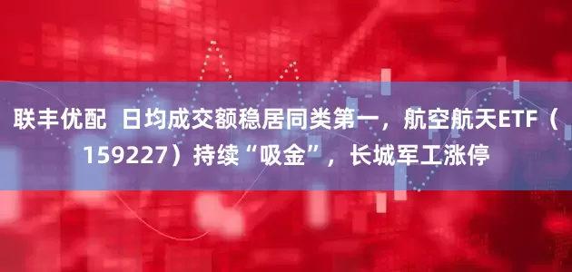 联丰优配  日均成交额稳居同类第一，航空航天ETF（159227）持续“吸金”，长城军工涨停