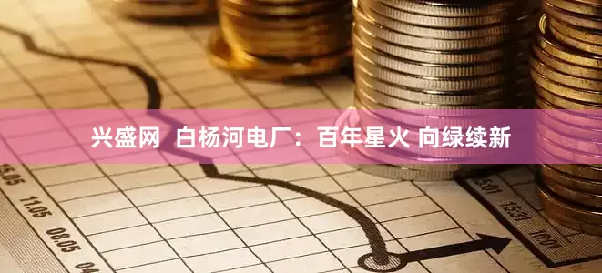 兴盛网  白杨河电厂：百年星火 向绿续新