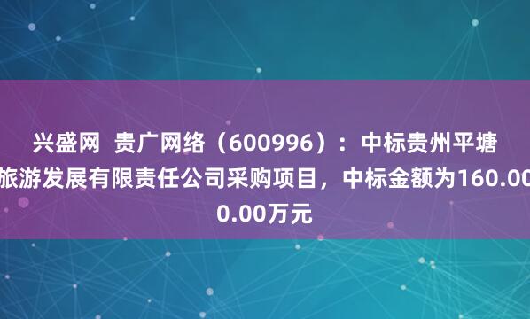 兴盛网  贵广网络（600996）：中标贵州平塘问天旅游发展有限责任公司采购项目，中标金额为160.00万元