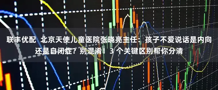 联丰优配  北京天使儿童医院张晓亮主任：孩子不爱说话是内向还是自闭症？别混淆！3 个关键区别帮你分清